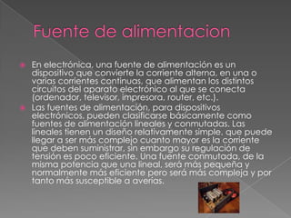  En electrónica, una fuente de alimentación es un
dispositivo que convierte la corriente alterna, en una o
varias corrientes continuas, que alimentan los distintos
circuitos del aparato electrónico al que se conecta
(ordenador, televisor, impresora, router, etc.).
 Las fuentes de alimentación, para dispositivos
electrónicos, pueden clasificarse básicamente como
fuentes de alimentación lineales y conmutadas. Las
lineales tienen un diseño relativamente simple, que puede
llegar a ser más complejo cuanto mayor es la corriente
que deben suministrar, sin embargo su regulación de
tensión es poco eficiente. Una fuente conmutada, de la
misma potencia que una lineal, será más pequeña y
normalmente más eficiente pero será más compleja y por
tanto más susceptible a averías.
 