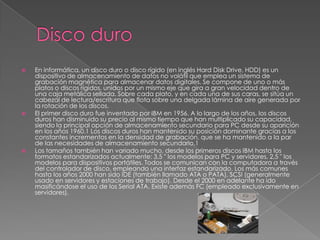  En informática, un disco duro o disco rígido (en inglés Hard Disk Drive, HDD) es un
dispositivo de almacenamiento de datos no volátil que emplea un sistema de
grabación magnética para almacenar datos digitales. Se compone de uno o más
platos o discos rígidos, unidos por un mismo eje que gira a gran velocidad dentro de
una caja metálica sellada. Sobre cada plato, y en cada una de sus caras, se sitúa un
cabezal de lectura/escritura que flota sobre una delgada lámina de aire generada por
la rotación de los discos.
 El primer disco duro fue inventado por IBM en 1956. A lo largo de los años, los discos
duros han disminuido su precio al mismo tiempo que han multiplicado su capacidad,
siendo la principal opción de almacenamiento secundario para PC desde su aparición
en los años 1960.1 Los discos duros han mantenido su posición dominante gracias a los
constantes incrementos en la densidad de grabación, que se ha mantenido a la par
de las necesidades de almacenamiento secundario.1
 Los tamaños también han variado mucho, desde los primeros discos IBM hasta los
formatos estandarizados actualmente: 3,5 " los modelos para PC y servidores, 2,5 " los
modelos para dispositivos portátiles. Todos se comunican con la computadora a través
del controlador de disco, empleando una interfaz estandarizado. Los más comunes
hasta los años 2000 han sido IDE (también llamado ATA o PATA), SCSI (generalmente
usado en servidores y estaciones de trabajo). Desde el 2000 en adelante ha ido
masificándose el uso de los Serial ATA. Existe además FC (empleado exclusivamente en
servidores).
 