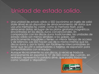  Una unidad de estado sólido o SSD (acrónimo en inglés de solid-
state drive) es un dispositivo de almacenamiento de datos que
usa una memoria no volátil, como la memoria flash, para
almacenar datos, en lugar de los platos giratorios magnéticos
encontrados en los discos duros convencionales. En
comparación con los discos duros tradicionales, las unidades de
estado sólido son menos sensibles a los golpes, son
prácticamente inaudibles y tienen un menor tiempo de acceso
y de latencia. Las SSD hacen uso de la misma interfaz que los
discos duros y, por lo tanto, son fácilmente intercambiables sin
tener que recurrir a adaptadores o tarjetas de expansión para
compatibilizarlos con el equipo.
 Aunque técnicamente no son discos, a veces se traduce
erróneamente en español la "D" de SSD como disk cuando, en
realidad, representa la palabra drive, que podría traducirse
como 'unidad' o 'dispositivo'.
 