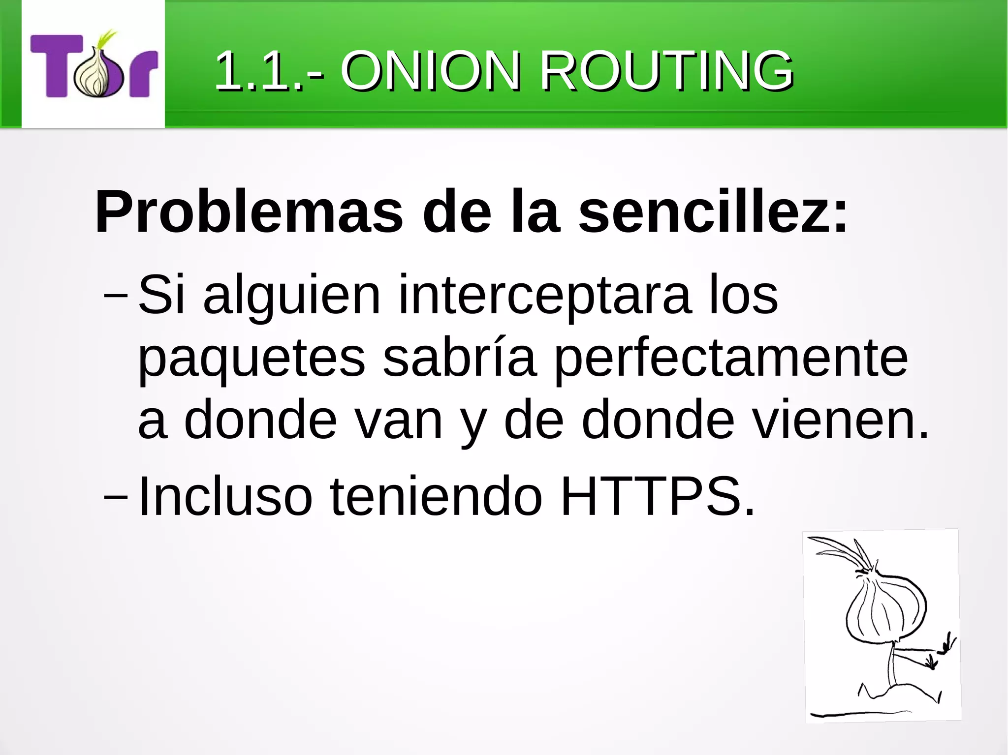 1.1.- ONION ROUTING

Problemas de la sencillez:
– Si alguien interceptara los
  paquetes sabría perfectamente
  a donde van y de donde vienen.
– Incluso teniendo HTTPS.
 