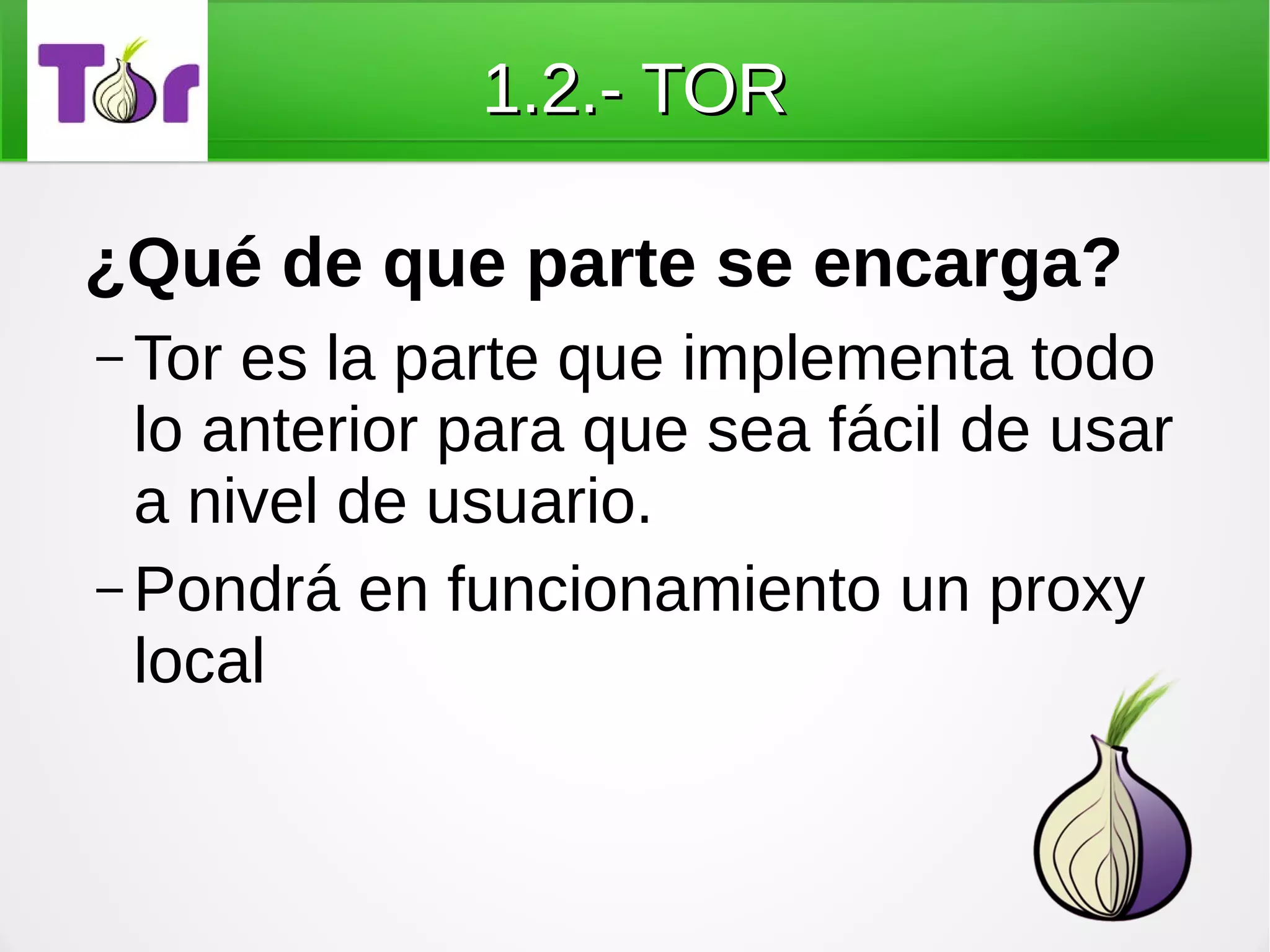 1.2.- TOR

¿Qué de que parte se encarga?
– Tor es la parte que implementa todo
  lo anterior para que sea fácil de usar
  a nivel de usuario.
– Pondrá en funcionamiento un proxy
  local
 