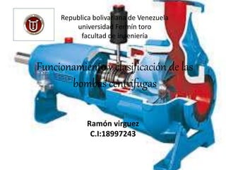 Republica bolivariana de Venezuela
universidad Fermín toro
facultad de ingeniería
Funcionamiento y clasificación de las
bombas centrifugas
Ramón virguez
C.I:18997243
 