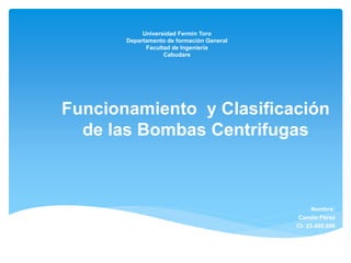 Universidad Fermín Toro
Departamento de formación General
Facultad de Ingeniería
Cabudare
Funcionamiento y Clasificación
de las Bombas Centrifugas
Nombre:
Camilo Pérez
Cl: 23.495.986
 