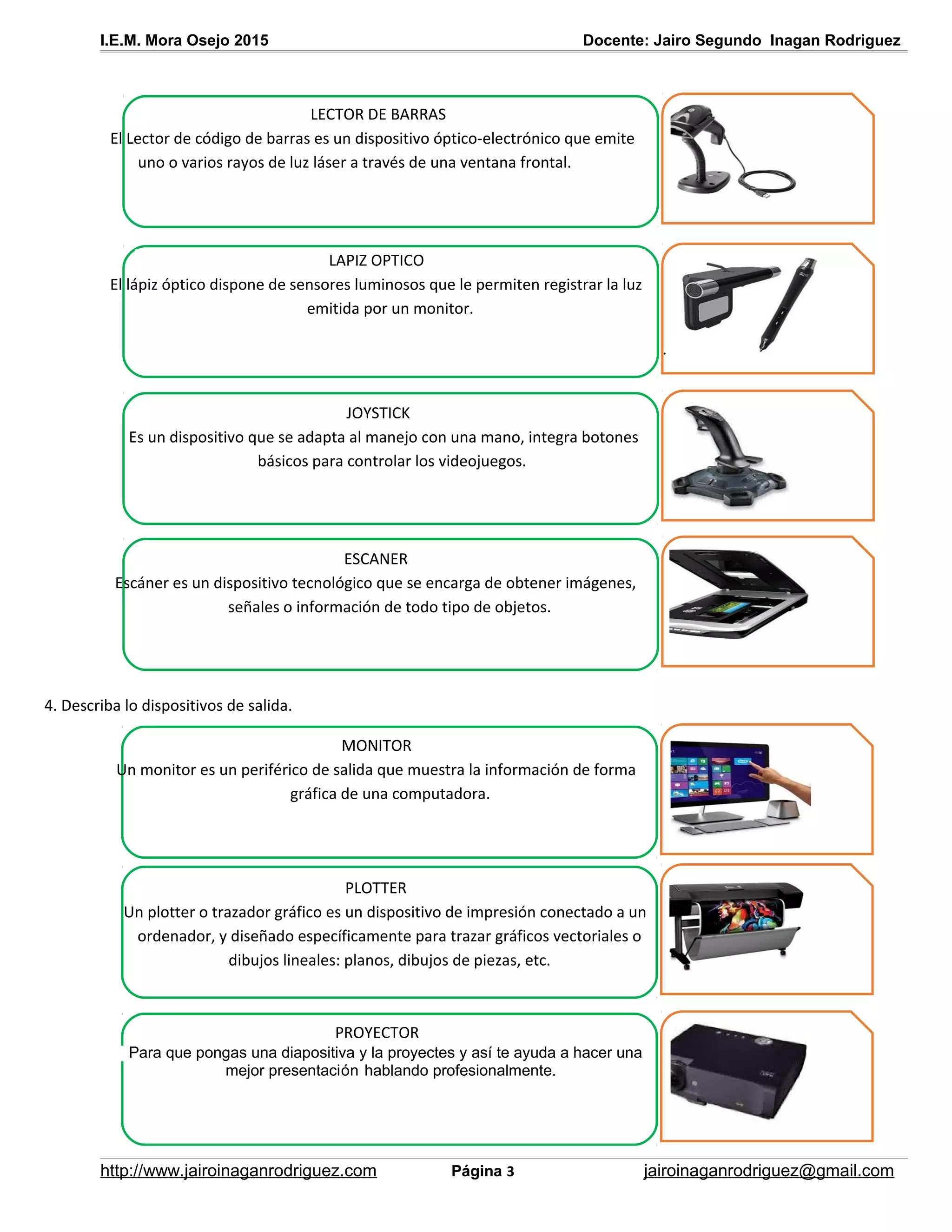 I.E.M. Mora Osejo 2015 Docente: Jairo Segundo Inagan Rodriguez
4. Describa lo dispositivos de salida.
http://www.jairoinaganrodriguez.com Página 3 jairoinaganrodriguez@gmail.com
LECTOR DE BARRAS
El Lector de código de barras es un dispositivo óptico-electrónico que emite
uno o varios rayos de luz láser a través de una ventana frontal.
LAPIZ OPTICO
El lápiz óptico dispone de sensores luminosos que le permiten registrar la luz
emitida por un monitor.
.
JOYSTICK
Es un dispositivo que se adapta al manejo con una mano, integra botones
básicos para controlar los videojuegos.
.
ESCANER
Escáner es un dispositivo tecnológico que se encarga de obtener imágenes,
señales o información de todo tipo de objetos.
MONITOR
Un monitor es un periférico de salida que muestra la información de forma
gráfica de una computadora.
PLOTTER
Un plotter o trazador gráfico es un dispositivo de impresión conectado a un
ordenador, y diseñado específicamente para trazar gráficos vectoriales o
dibujos lineales: planos, dibujos de piezas, etc.
PROYECTOR
Para que pongas una diapositiva y la proyectes y así te ayuda a hacer una
mejor presentación hablando profesionalmente.
 