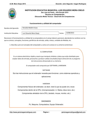 I.E.M. Mora Osejo 2015 Docente: Jairo Segundo Inagan Rodriguez
Funcionamiento y utilidad del computador
Nombre del Aprendiz: Ronaldo Maldini Erazo
Institución Educativa Luis Eduardo Mora Osejo Fecha: 23/08/2015
Reconocer el funcionamiento y utilidad de la computadora en el campo laboral y personal, abordando los nombres con los
que se conoce, conceptos, funciones, periféricos de entrada, salida, mixtos, unidades de Medida, etc.
1. Describa cual es el concepto del computador y como se lo conoce en su entorno (sinónimos)
EL COMPUATDOR
Es un sistema electrónico rápido y exacto que manipula símbolos o datos que están diseñados para
aceptar datos de entrada, procesarlos y producir salidas (resultados) bajo la dirección de un programa
de instrucciones almacenado en su memoria.
El computador está compuesto por SOFTWARE y HARDWAR.
SOFTWARE
Son las instrucciones que el ordenador necesita para funcionar, como sistemas operativos y
aplicaciones.
HARDWAR
Componentes físicos del ordenador, es decir, todo lo que se puede ver y tocar.
Componentes dentro de la CPU, (microprocesador, U. Óptica, disco duro, etc.)
Componentes alrededor de la CPU, (teclado, mouse, monitor, etc.)
SINONIMOS
Pc, Maquina, Computadora, Equipo Ordenador.
http://www.jairoinaganrodriguez.com Página 1 jairoinaganrodriguez@gmail.com
INSTITUCION EDUCATIVA MUNICIPAL LUIS EDUARDO MORA OSEJO
San Juan de Pasto – Año Escolar 2015
Técnico en Computación
Educación Media Técnica - Desarrollo De Competencias
 