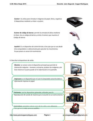I.E.M. Mora Osejo 2015 Docente: Jairo Segundo Inagan Rodriguez
Escáner: Se utiliza para introducir imágenes de papel, libros, negativos
O diapositivas mediante un láser o escáner.
Escáner de código de barras: permite la entrada de datos mediante
Un láser, lee un código de barras y emite el número que muestra el
Código de barras
Joystick: Es un dispositivo de control de dos o tres ejes que se usa desde
Una computadora o videoconsola para ejecutar los movimientos.
Ya que posee un sensor de movimientos
4. Describa lo dispositivos de salida.
Monitor: se conoce como el dispositivo principal que permite la
Interacción máquina – humano y viceversa, produce las imágenes y de
Esta manera el usuario puede ver la información en la pantalla.
Impresora: es el dispositivo por el cual el computador presenta datos e
Información impresa en papel.
Parlantes: son los dispositivos generales utilizados para la
Reproducción De sonido de manera que se escuche en un cierto entorno.
Auriculares: permiten colocar cerca de los oídos unos altavoces
Para generar ondas sonoras audibles.
http://www.jairoinaganrodriguez.com Página 3 jairoinaganrodriguez@gmail.com
 