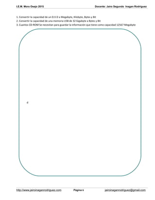 I.E.M. Mora Osejo 2015 Docente: Jairo Segundo Inagan Rodriguez
1. Convertir la capacidad de un D.V.D a Megabyte, Kilobyte, Bytes y Bit
2. Convertir la capacidad de una memoria USB de 32 Gigabyte a Bytes y Bit
3. Cuantos CD-ROM Se necesitan para guardar la información que tiene como capacidad 12567 Megabyte
http://www.jairoinaganrodriguez.com Página 6 jairoinaganrodriguez@gmail.com
d
 