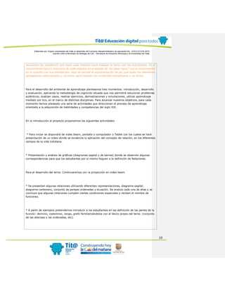 Elaborado por: Equipo Universidad del Valle en desarrollo del Convenio interadministrativo de asociación No. 4143.0.27.016-2015
suscrito entre el Municipio de Santiago de Cali – Secretaría de Educación Municipal y la Universidad del Valle
10
decisiones de adaptación que hace cada maestro para trabajar el tema con los estudiantes. Es el
conocimiento típico y exclusivo de cada maestro en el sentido de “su saber hacer” con el conocimiento
en la relación con sus estudiantes. Aquí se escribe la argumentación de por qué todos los elementos
pedagógicos seleccionados y no otros, para trabajar los contenidos disciplinares y no otros).
Para el desarrollo del ambiente de aprendizaje planteamos tres momentos: introducción, desarrollo
y evaluación, aplicando la metodología de cognición situada que nos permitirá solucionar problemas
auténticos, analizar casos, realizar ejercicios, demostraciones y simulaciones, utilizar aprendizaje
mediato por tics, en el marco de distintas disciplinas. Para alcanzar nuestros objetivos, para cada
momento hemos planeado una serie de actividades que direccionan el proceso de aprendizaje
orientado a la adquisición de habilidades y competencias del siglo XXI.
En la introducción al proyecto proponemos las siguientes actividades:
* Para iniciar se dispondrá de video beam, pantalla y computador o Tablet con los cuales se hará
presentación de un video donde se evidencie la aplicación del concepto de relación, en los diferentes
campos de la vida cotidiana.
* Presentación y análisis de gráficas (diagramas sagital y de barras) donde se observen algunas
correspondencias para que los estudiantes por sí mismo lleguen a la definición de Relaciones.
Para el desarrollo del tema: Continuaremos con la proyección en video beam
* Se presentan algunas relaciones utilizando diferentes representaciones, diagrama sagital,
diagrama cartesiano, conjunto de parejas ordenadas y ecuación. Se analiza cada una de ellas y se
concluye que algunas relaciones cumplen ciertas condiciones especiales y reciben el nombre de
funciones.
* A partir de ejemplos pretendemos introducir a los estudiantes en las definición de las partes de la
función: dominio, codominio, rango, grafo familiarizándolos con el léxico propio del tema. (conjunto
de las abscisas y las ordenadas, etc).
 
