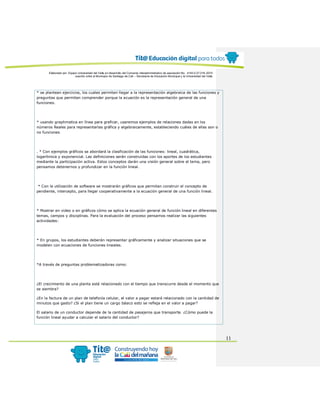Elaborado por: Equipo Universidad del Valle en desarrollo del Convenio interadministrativo de asociación No. 4143.0.27.016-2015
suscrito entre el Municipio de Santiago de Cali – Secretaría de Educación Municipal y la Universidad del Valle
11
* se plantean ejercicios, los cuales permiten llegar a la representación algebraica de las funciones y
preguntas que permiten comprender porque la ecuación es la representación general de una
funciones.
* usando graphmatica en línea para graficar, usaremos ejemplos de relaciones dadas en los
números Reales para representarlas gráfica y algebraicamente, estableciendo cuáles de ellas son o
no funciones
. * Con ejemplos gráficos se abordará la clasificación de las funciones: lineal, cuadrática,
logarítmica y exponencial. Las definiciones serán construidas con los aportes de los estudiantes
mediante la participación activa. Estos conceptos darán una visión general sobre el tema, pero
pensamos detenernos y profundizar en la función lineal.
* Con la utilización de software se mostrarán gráficos que permitan construir el concepto de
pendiente, intercepto, para llegar cooperativamente a la ecuación general de una función lineal.
* Mostrar en video o en gráficos cómo se aplica la ecuación general de función lineal en diferentes
temas, campos y disciplinas. Para la evaluación del proceso pensamos realizar las siguientes
actividades:
* En grupos, los estudiantes deberán representar gráficamente y analizar situaciones que se
modelen con ecuaciones de funciones lineales.
*A través de preguntas problematizadoras como:
¿El crecimiento de una planta está relacionado con el tiempo que transcurre desde el momento que
se siembra?
¿En la factura de un plan de telefonía celular, el valor a pagar estará relacionado con la cantidad de
minutos que gasto? ¿Si el plan tiene un cargo básico esto se refleja en el valor a pagar?
El salario de un conductor depende de la cantidad de pasajeros que transporte. ¿Cómo puede la
función lineal ayudar a calcular el salario del conductor?
 