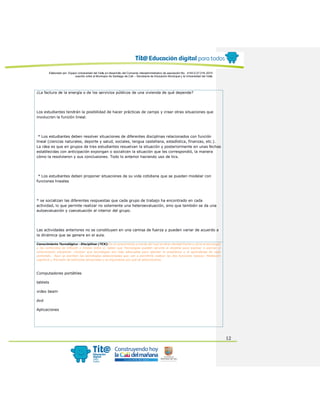 Elaborado por: Equipo Universidad del Valle en desarrollo del Convenio interadministrativo de asociación No. 4143.0.27.016-2015
suscrito entre el Municipio de Santiago de Cali – Secretaría de Educación Municipal y la Universidad del Valle
12
¿La factura de la energía o de los servicios públicos de una vivienda de qué depende?
Los estudiantes tendrán la posibilidad de hacer prácticas de campo y crear otras situaciones que
involucren la función lineal.
* Los estudiantes deben resolver situaciones de diferentes disciplinas relacionados con función
lineal (ciencias naturales, deporte y salud, sociales, lengua castellana, estadística, finanzas, etc.).
La idea es que en grupos de tres estudiantes resuelvan la situación y posteriormente en unas fechas
establecidas con anticipación expongan o socialicen la situación que les correspondió, la manera
cómo la resolvieron y sus conclusiones. Todo lo anterior haciendo uso de tics.
* Los estudiantes deben proponer situaciones de su vida cotidiana que se puedan modelar con
funciones lineales
* se socializan las diferentes respuestas que cada grupo de trabajo ha encontrado en cada
actividad, lo que permite realizar no solamente una heteroevaluación, sino que también se da una
autoevaluación y coevaluación al interior del grupo.
Las actividades anteriores no se constituyen en una camisa de fuerza y pueden variar de acuerdo a
la dinámica que se genere en el aula.
Conocimiento Tecnológico - Disciplinar (TCK): Es el conocimiento a través del cual se tiene claridad frente a cómo la tecnología
y los contenidos se influyen y limitan entre sí. Saber que Tecnologías pueden servirle al docente para explicar o acercar al
conocimiento disciplinar. Conocer que tecnologías son más adecuadas para abordar la enseñanza y el aprendizaje de cada
contenido. Aquí se escriben las tecnologías seleccionadas que van a permitirle realizar las dos funciones básicas: Mediación
cognitiva y Provisión de estímulos sensoriales y se argumenta por qué se seleccionaron.
Computadores portátiles
tablets
video beam
dvd
Aplicaciones
 