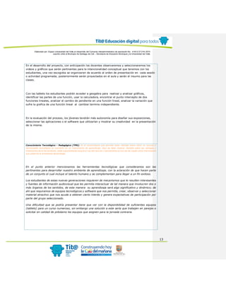 Elaborado por: Equipo Universidad del Valle en desarrollo del Convenio interadministrativo de asociación No. 4143.0.27.016-2015
suscrito entre el Municipio de Santiago de Cali – Secretaría de Educación Municipal y la Universidad del Valle
13
En el desarrollo del proyecto, con anticipación los docentes observaremos y seleccionaremos los
videos y gráficos que serán pertinentes para la intencionalidad conceptual que tenemos con los
estudiantes, una vez escogidos se organizaran de acuerdo al orden de presentación en cada sesión
o actividad programada; posteriormente serán proyectados en el aula y serán el insumo para las
clases.
Con las tablets los estudiantes podrán acceder a geogebra para realizar y analizar gráficos,
identificar las partes de una función, usar la calculadora, encontrar el punto intercepto de dos
funciones lineales, analizar el cambio de pendiente en una función lineal, analizar la variación que
sufre la grafica de una función lineal al cambiar termino independiente.
En la evaluación del proceso, los jóvenes tendrán más autonomía para diseñar sus exposiciones,
seleccionar las aplicaciones o el software que utilizarían y mostrar su creatividad en la presentación
de la misma.
Conocimiento Tecnológico - Pedagógico (TPK): Es el conocimiento que permite tener claridad sobre cómo un recurso o
herramienta tecnológica se convierte en un instrumento de aprendizaje. Aquí se debe mostrar claridad sobre las ventajas y
limitaciones de la herramienta. Debe argumentarse porqué el uso del recurso o herramienta en pro de ser usado como instrumento
que potencie la enseñanza-aprendizaje.
En el punto anterior mencionamos las herramientas tecnológicas que consideramos son las
pertinentes para desarrollar nuestro ambiente de aprendizaje, con la aclaración de que hacen parte
de un conjunto el cual incluye el talento humano y se complementan para llegar a un fin exitoso.
Los estudiantes de estas nuevas generaciones requieren de mecanismos que le resulten interesantes
y fuentes de información audiovisual que les permita interactuar de tal manera que involucren dos o
más órganos de los sentidos, de esta manera su aprendizaje será algo significativo y dinámico; de
ahí que requiramos de equipos tecnológicos y software que nos permita, crear, observar y seleccionar
material atractivo que nos ayude a obtener cierto interés y genere expectativas de participación por
parte del grupo seleccionado.
Una dificultad que se podría presentar tiene que ver con la disponibilidad de suficientes equipos
(tablets) para un curso numeroso, sin embargo una solución a este sería que trabajen en parejas o
solicitar en calidad de préstamo los equipos que asignen para la jornada contraria.
 