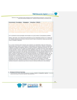 Elaborado por: Equipo Universidad del Valle en desarrollo del Convenio interadministrativo de asociación No. 4143.0.27.016-2015
suscrito entre el Municipio de Santiago de Cali – Secretaría de Educación Municipal y la Universidad del Valle
14
Conocimiento Tecnológico - Pedagógico – Disciplinar (TPACK): Es importante que en este
punto se reflejen las claridades, comprensión, que el maestro estudiante tiene sobre la representación
de conceptos usando tecnologías; de las técnicas pedagógicas que usan tecnologías de forma
constructiva para enseñar contenidos; de lo que hace fácil o difícil aprender; de cómo la tecnología
puede ayudar a resolver los problemas del alumnado; de cómo los estudiantes aprenden usando
tecnologías dando lugar a nuevas epistemologías del conocimiento o fortaleciendo las ya existentes,
entre otros. Dar cuenta además del producto o productos que van a realizar los estudiantes
explicitando como con éstos se va a evidenciar que aprendió de la disciplina, y con qué tecnologías
va a trabajar argumentándolas desde lo que ya trabajó en los otros ítems de este aparte.
Con la utilización de las tecnologías mencionadas en el punto anterior Computadores portátiles
tablets, video beam, dvd, Aplicaciones pretendemos que los estudiantes exploren en el análisis de
las múltiples aplicaciones que tiene el tema de función lineal en disciplinas y áreas que quizá ellos
nunca lo hubiesen imaginado.
En un primer momento será el docente quien presente a los estudiantes videos de introducción,
seleccionados para motivar a los jóvenes en la participación del proyecto, también se presentarán
imágenes con diagramas sagitales, gráficos en planos cartesiano, diagramas de barras, etc, que
muestren situaciones que han podido ser resueltas aplicando conceptos de función lineal (medicina,
ciencias naturales, nutrición, análisis poblacional, estadística, física, etc). En un segundo momento
se analizará de una manera más rigurosa, matemáticamente hablando, distintas situaciones que se
pueden modelar aplicando la función lineal (punto-pendiente) y su representación grafica. En un
tercer momento los estudiantes en forma individual explorarán con sus tabletas software que les
permita graficar y analizar situaciones en el contexto de función lineal, tendrán la posibilidad de
interactuar con herramientas útiles para tal fin, de esta actividad se genera el cuarto y último
momento, en el que los estudiantes se organizan en grupos de 4 personas, socializan con sus
compañeros lo que exploraron y escogen una situación la cual será expuesta a los demás
integrantes del curso, haciendo proyección con el video beam de lo que realizaron, se concluye
haciendo relevante la importancia que tiene el tema en distintos ámbitos de la vida cotidiana.
2. Estrategias del Ambiente de Aprendizaje
A. ¿Con qué técnicas y medios instruccionales apoyará la estrategia: Propiciar el desequilibrio cognitivo? (Condiciones
necesarias para preparar al aprendiz) Argumentar cada planteamiento
 