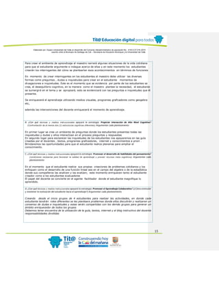 Elaborado por: Equipo Universidad del Valle en desarrollo del Convenio interadministrativo de asociación No. 4143.0.27.016-2015
suscrito entre el Municipio de Santiago de Cali – Secretaría de Educación Municipal y la Universidad del Valle
15
Para crear el ambiente de aprendizaje el maestro narrará algunas situaciones de la vida cotidiana
para que el estudiante argumente e indague acerca de ellas y en este momento los estudiantes
crearán los interrogantes del cómo se plantearían esos acontecimientos en términos de funciones
En momento de crear interrogantes en los estudiantes el maestro debe utilizar las diversas
formas como preguntas , dudas e inquietudes para crear en el estudiante momentos de
divagaciones e inquietudes. Este es el momento que se evidencia por parte de los estudiantes se
crea, el desequilibrio cognitivo, en la manera como el maestro plantee la necesidad, el estudiante
se sumergirá en el tema y se apropiará; esto se evidenciará con las preguntas e inquietudes que él
presente.
Se enriquecerá el aprendizaje utilizando medios visuales, programas graficadores como geogebra
etc,
además las intervenciones del docente enriquecerá el momento de aprendizaje.
B. ¿Con qué técnicas y medios instruccionales apoyará la estrategia: Propiciar interacción de Alto Nivel Cognitivo?
(Confrontación de al menos dos (2) estructuras cognitivas diferentes) Argumentar cada planteamiento
En primer lugar se crea un ambiente de preguntas donde los estudiantes presentas todas las
inquietudes y dudas y ellos interactúan en el proceso preguntas y respuestas
En segundo logar para esclarecer las inquietudes de los estudiantes nos apoyaremos en las guía
creadas por el docentes , textos, programas graficadores, internet y conocimientos a priori .
Brindaremos las oportunidades para que el estudiante realice plenarias para ampliar el
conocimiento.
C. ¿Con qué técnicas y medios instruccionales apoyará la estrategia: Promover el desarrollo de habilidades del pensamiento?
(condiciones necesarias para favorecer la calidad de aprendizaje y proveer recursos meta cognitivos) Argumentar cada
planteamiento
En el momento que el estudiante realice sus propias creaciones de problemas cotidianos y los
enfoquen como el desarrollo de una función lineal sea en el campo del algebra o de la estadística
donde sus compañeros las analicen y las evalúen; este momento enriquecen tanto al estudiante
creador como a los estudiantes evaluadores
El papel del docente se convierte en el agente facilitador donde el estudiante magnifique lo
aprendido.
D. ¿Con qué técnicas y medios instruccionales apoyará la estrategia: Promover el Aprendizaje Colaborativo? (¿Cómo estimular
y mantener la motivación del estudiante hacia el aprendizaje?) Argumentar cada planteamiento
Creando desde el inicio grupos de 4 estudiantes para realizar las actividades, en donde cada
estudiante tendrán roles diferentes se les planteara problemas donde ellos discutirán y realizaran un
consenso de dudas e inquietudes y estas serán compartidas con los demás grupos para generar un
ámbito enriquecedor de todos los grupos
Debemos tener encuentra de la utilización de la guía, textos, internet y el blog instructivo del docente
responsabilidades divididas
 