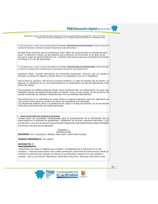 Elaborado por: Equipo Universidad del Valle en desarrollo del Convenio interadministrativo de asociación No. 4143.0.27.016-2015
suscrito entre el Municipio de Santiago de Cali – Secretaría de Educación Municipal y la Universidad del Valle
16
E. ¿Con qué técnicas y medios instruccionales apoyará la estrategia: Administrar Recursos Atencionales? (¿Cómo centramos la
atención del aprendiz en estímulos relevantes?) Argumentar cada planteamiento.
Se debe tener encuentra que los problemas a tratar deben ser atractivos para los estudiantes para
ganar su atención e interés; ya que sabemos que la atención de los alumnos no es igual, es por
eso que el papel del docente debe ser una constante motivacional para que el estudiante encuentre
el enfoque o la ruta del aprendizaje.
F. ¿Con qué técnicas y medios instruccionales apoyará la estrategia: Administrar Recursos Motivacionales? (¿Cómo estimular
y mantener la motivación del estudiante hacia el aprendizaje?) Argumentar cada planteamiento.
Utilizando videos youtube informativos de crecimiento poblacional, nutrición; que nos ayuden a
enfrentar los temas de relación y función tanto en la matemática como en la estadística.
Para la física se utilizaran dos formas la primera presentar un video de resortes (ley de Hooke) y el
segundo un laboratorio en el cual implementaremos la presentación de algunas aplicaciones como
PicPac Sto Motion.
Para presentar los gráficos podemos utilizar varios programas pero nos enfocaremos con excel para
estadística donde el programa facilita grafico de barras, ojivas, circular (torta) los dos primeros nos
ayudan a entender las variables independientes como las variables dependientes.
Para enfocarnos en la matemática se puede utilizar el programa geogebra para que exploremos en
una función lineal cuando se cambia los valores de la pendiente o el intercepto.
Los estudiantes deberán entrar a la plataforma del colegio o el blog del docente y en él encontraran
instructivos para desarrollar las tareas planteadas.
3. Diseño de Actividades del Ambiente de Aprendizaje
¿Cuáles serán las actividades fundamentales para el procesamiento de la información que se
desarrollarán en el ambiente de aprendizaje? –Realización de acciones cognitivas relevantes-, ¿Con
qué técnicas y recursos se apoyará cada actividad? Argumentar cada planteamiento sobre actividades
y la técnica o técnicas que las apoyarán
MOMENTO 1
INTRODUCCIÓN
RECURSOS: Dvd, computador, tabletas, video beam, videos seleccionados.
TECNICA PEDAGÓGICA: Foro abierto
Actividad No. 1
PROCEDIMIENTO:
Presentación de videos e imágenes que muestren correspondencias y relaciones en la vida
cotidiana y relaciones entre seres vivos (cadena alimenticia, relaciones de supervivencia) donde se
evidencie la aplicación del concepto de relación en los diferentes campos de la vida cotidiana (
youtube: que es una relación matemática, matemática-relaciones, relaciones entre seres vivos)
 