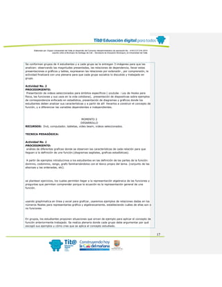 Elaborado por: Equipo Universidad del Valle en desarrollo del Convenio interadministrativo de asociación No. 4143.0.27.016-2015
suscrito entre el Municipio de Santiago de Cali – Secretaría de Educación Municipal y la Universidad del Valle
17
Se conforman grupos de 4 estudiantes y a cada grupo se le entregan 3 imágenes para que las
analicen: observando las magnitudes presentadas, las relaciones de dependencia, llevar estas
presentaciones a gráficos y tablas, expresaran las relaciones por extensión , por comprensión, la
actividad finalizará con una plenaria para que cada grupo socialice lo discutido y trabajado en
grupo.
Actividad No. 2
PROCEDIMIENTO:
Presentación de videos seleccionados para ámbitos específicos ( youtube : Ley de Hooke para
física, las funciones y sus usos en la vida cotidiana), presentación de diapositivas sobre ejemplos
de correspondencia enfocado en estadística, presentación de diagramas y gráficos donde los
estudiantes deben analizar sus características y a partir de allí llevarlos a construir el concepto de
función, y a diferenciar las variables dependientes e independientes.
MOMENTO 2
DESARROLLO
RECURSOS: Dvd, computador, tabletas, video beam, videos seleccionados.
TECNICA PEDAGÓGICA:
Actividad No. 1
PROCEDIMIENTO:
análisis de diferentes graficas donde se observen las características de cada relación para que
lleguen a la definición de una función.(diagramas sagitales, graficas estadísticas).
A partir de ejemplos introducimos a los estudiantes en las definición de las partes de la función:
dominio, codominio, rango, grafo familiarizándolos con el léxico propio del tema. (conjunto de las
abscisas y las ordenadas, etc).
se plantean ejercicios, los cuales permiten llegar a la representación algebraica de las funciones y
preguntas que permiten comprender porque la ecuación es la representación general de una
función.
usando graphmatica en línea y excel para graficar, usaremos ejemplos de relaciones dadas en los
números Reales para representarlas gráfica y algebraicamente, estableciendo cuáles de ellas son o
no funciones
En grupos, los estudiantes proponen situaciones que sirvan de ejemplo para aplicar el concepto de
función anteriormente trabajado. Se realiza plenaria donde cada grupo debe argumentar por qué
escogió sus ejemplos y cómo cree que se aplica el concepto estudiado.
 