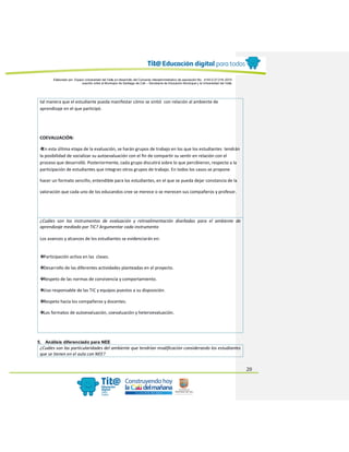 Elaborado por: Equipo Universidad del Valle en desarrollo del Convenio interadministrativo de asociación No. 4143.0.27.016-2015
suscrito entre el Municipio de Santiago de Cali – Secretaría de Educación Municipal y la Universidad del Valle
20
tal manera que el estudiante pueda manifestar cómo se sintió con relación al ambiente de
aprendizaje en el que participó.
COEVALUACIÓN:
❖En esta última etapa de la evaluación, se harán grupos de trabajo en los que los estudiantes tendrán
la posibilidad de socializar su autoevaluación con el fin de compartir su sentir en relación con el
proceso que desarrolló. Posteriormente, cada grupo discutirá sobre lo que percibieron, respecto a la
participación de estudiantes que integran otros grupos de trabajo. En todos los casos se propone
hacer un formato sencillo, entendible para los estudiantes, en el que se pueda dejar constancia de la
valoración que cada uno de los educandos cree se merece o se merecen sus compañeros y profesor.
¿Cuáles son los instrumentos de evaluación y retroalimentación diseñadas para el ambiente de
aprendizaje mediado por TIC? Argumentar cada instrumento
Los avances y alcances de los estudiantes se evidenciarán en:
❖Participación activa en las clases.
❖Desarrollo de las diferentes actividades planteadas en el proyecto.
❖Respeto de las normas de convivencia y comportamiento.
❖Uso responsable de las TIC y equipos puestos a su disposición.
❖Respeto hacia los compañeros y docentes.
❖Los formatos de autoevaluación, coevaluación y heteroevaluación.
5. Análisis diferenciado para NEE
¿Cuáles son las particularidades del ambiente que tendrían modificación considerando los estudiantes
que se tienen en el aula con NEE?
 