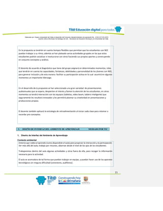 Elaborado por: Equipo Universidad del Valle en desarrollo del Convenio interadministrativo de asociación No. 4143.0.27.016-2015
suscrito entre el Municipio de Santiago de Cali – Secretaría de Educación Municipal y la Universidad del Valle
21
En la propuesta se tendrán en cuenta tiempos flexibles que permitan que los estudiantes con NEE
puedan trabajar a su ritmo, además se han plateado varias actividades grupales en las que estos
estudiantes podrán socializar e involucrarse con otros haciendo sus propios aportes y construyendo
en conjunto conceptos y análisis.
El docente de acuerdo al diagnóstico que tiene del grupo asignará en determinados momentos, roles
que tendrán en cuenta las capacidades, fortalezas, debilidades y personalidad de los jóvenes con NEE,
para generar inclusión y de esta manera facilitar su participación activa en la cual asumirá en algunos
momentos un importante liderazgo.
En el desarrollo de la propuesta se han seleccionado una gran variedad de presentaciones
audiovisuales que se espera, despierten el interés y llamen la atención de los estudiantes, en otros
momentos se tendrá interacción con los equipos (tabletas, video beam, tablero inteligente) que
seguramente les resultará innovador y les permitirá plasmar su creatividad en presentaciones y
producciones propias.
El docente también aplicará la estrategia de retroalimentación al iniciar cada clase para retomar o
recordar pre-conceptos.
3. DISEÑO DE INTERFAZ DEL AMBIENTE DE APRENDIZAJE MEDIADO POR TIC
1. Diseño de Interfaz del Ambiente de Aprendizaje
Contexto ambiental
Entorno que rodea al aprendiz (como dispondrán el aula) para propiciar la interacción y la participación.
Ver más allá del aula, trabajo por rincones, observar desde el nivel de los ojos de los estudiantes.
Trabajaremos dentro del aula algunas actividades y otras fuera de ella, para recoger la información
necesaria para la actividad.
El aula se acomodara de tal forma que puedan trabajar en equipo, y puedan hacer uso de los aparatos
tecnológicos sin ninguna dificultad (conectores, audífonos) .
 