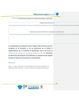 Elaborado por: Equipo Universidad del Valle en desarrollo del Convenio interadministrativo de asociación No. 4143.0.27.016-2015
suscrito entre el Municipio de Santiago de Cali – Secretaría de Educación Municipal y la Universidad del Valle
25
Creado a partir de la obra en
https://onedrive.live.com/view.aspx?cid=daa2817ac4f7e02e&page=view&resid=DAA2817AC4F7E02E!1007&parId=DAA2817AC4F7E02E!1006&
Puede hallar permisos más allá de los concedidos con esta licencia en
https://onedrive.live.com/view.aspx?cid=daa2817ac4f7e02e&page=view&resid=DAA2817AC4F7E02E!1007&parId=DAA2817AC4F7E02E!1006&
La metodología que utilizaremos para integrar todos los temas que nos
competen en la formación y ver su pertinencia en el diseño e
implementación de un ambiente de aprendizaje, será la de tomar el
Planificador de Ambientes de Aprendizaje mediado por TIC, e ir definiendo
los elementos del ambiente. Esta definición no necesariamente respeta
el orden de aparición de los ítems en el planificador.
Referencias
Díaz, L. F. (2005). ANÁLISIS Y PLANEAMIENTO: CON APLICACIONES A LA
ORGANIZACIÓN POLICIAL. Costa Rica: Editorial Universidad Estatal a Distancia.
 