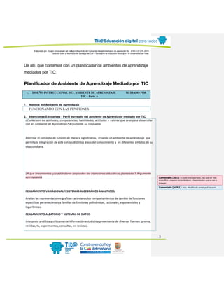 Elaborado por: Equipo Universidad del Valle en desarrollo del Convenio interadministrativo de asociación No. 4143.0.27.016-2015
suscrito entre el Municipio de Santiago de Cali – Secretaría de Educación Municipal y la Universidad del Valle
3
De allí, que contemos con un planificador de ambientes de aprendizaje
mediados por TIC:
Planificador de Ambiente de Aprendizaje Mediado por TIC
1. DISEÑO INSTRUCCIONAL DEL AMBIENTE DE APRENDIZAJE MEDIADO POR
TIC – Parte A
1. Nombre del Ambiente de Aprendizaje
FUNCIONANDO CON LAS FUNCIONES
2. Intenciones Educativas - Perfil egresado del Ambiente de Aprendizaje mediado por TIC
¿Cuáles son las aptitudes, competencias, habilidades, actitudes y valores que se espera desarrollar
con el Ambiente de Aprendizaje? Argumente su respuesta
Aterrizar el concepto de función de manera significativa, creando un ambiente de aprendizaje que
permita la integración de este con las distintas áreas del conocimiento y en diferentes ámbitos de su
vida cotidiana.
¿A qué lineamientos y/o estándares responden las intenciones educativas planteadas? Argumente
su respuesta
PENSAMIENTO VARIACIONAL Y SISTEMAS ALGEBRAICOS ANALITICOS.
Analizo las representaciones graficas cartesianas los comportamientos de cambio de funciones
especificas pertenecientes a familias de funciones polinómicas, racionales, exponenciales y
logarítmicas.
PENSAMIENTO ALEATORIO Y SISTEMAS DE DATOS
Interpreto analítica y críticamente información estadística proveniente de diversas fuentes (prensa,
revistas, tv, experimentos, consultas, en revistas).
Comentado [JG1]: En todo este apartado, hay que ser más
específico y depurar los estándares y lineamientos que se van a
trabajar.
Comentado [st2R1]: listo. Modificado por el prof Joaquín.
 