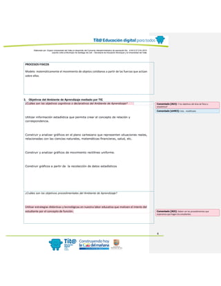 Elaborado por: Equipo Universidad del Valle en desarrollo del Convenio interadministrativo de asociación No. 4143.0.27.016-2015
suscrito entre el Municipio de Santiago de Cali – Secretaría de Educación Municipal y la Universidad del Valle
4
PROCESOS FISICOS
Modelo matemáticamente el movimiento de objetos cotidianos a partir de las fuerzas que actúan
sobre ellos.
3. Objetivos del Ambiente de Aprendizaje mediado por TIC
¿Cuáles son los objetivos cognitivos o declarativos del Ambiente de Aprendizaje?
Utilizar información estadística que permita crear el concepto de relación y
correspondencia.
Construir y analizar gráficos en el plano cartesiano que representen situaciones reales,
relacionadas con las ciencias naturales, matemáticas financieras, salud, etc.
Construir y analizar gráficos de movimiento rectilíneo uniforme.
Construir gráficos a partir de la recolección de datos estadísticos
¿Cuáles son los objetivos procedimentales del Ambiente de Aprendizaje?
Utilizar estrategias didácticas y tecnológicas en nuestra labor educativa que motiven el interés del
estudiante por el concepto de función.
Comentado [JG3]: Y los objetivos del área de física y
estadística?
Comentado [st4R3]: listo. modificado.
Comentado [JG5]: Deben ser los procedimientos que
esperamos que hagan los estudiantes.
 