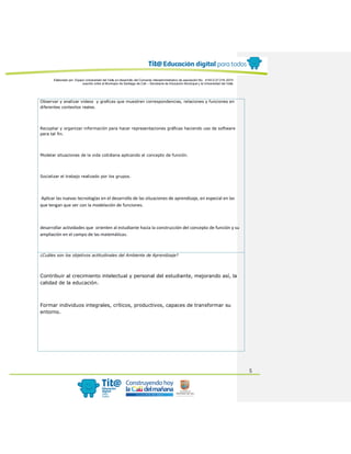 Elaborado por: Equipo Universidad del Valle en desarrollo del Convenio interadministrativo de asociación No. 4143.0.27.016-2015
suscrito entre el Municipio de Santiago de Cali – Secretaría de Educación Municipal y la Universidad del Valle
5
Observar y analizar videos y graficas que muestren correspondencias, relaciones y funciones en
diferentes contextos reales.
Recopilar y organizar información para hacer representaciones gráficas haciendo uso de software
para tal fin.
Modelar situaciones de la vida cotidiana aplicando el concepto de función.
Socializar el trabajo realizado por los grupos.
Aplicar las nuevas tecnologías en el desarrollo de las situaciones de aprendizaje, en especial en las
que tengan que ver con la modelación de funciones.
desarrollar actividades que orienten al estudiante hacia la construcción del concepto de función y su
ampliación en el campo de las matemáticas.
¿Cuáles son los objetivos actitudinales del Ambiente de Aprendizaje?
Contribuir al crecimiento intelectual y personal del estudiante, mejorando así, la
calidad de la educación.
Formar individuos integrales, críticos, productivos, capaces de transformar su
entorno.
 