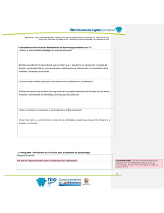 Elaborado por: Equipo Universidad del Valle en desarrollo del Convenio interadministrativo de asociación No. 4143.0.27.016-2015
suscrito entre el Municipio de Santiago de Cali – Secretaría de Educación Municipal y la Universidad del Valle
6
1.4 Propósitos de Formación del Ambiente de Aprendizaje mediado por TIC
¿Cuál es la intencionalidad pedagógica del ambiente propuesto?
.
Diseñar un ambiente de aprendizaje que permitan que el estudiante se apropie del concepto de
función sus características, representaciones, clasificaciones y aplicaciones en un contexto real y
cotidiano, haciendo uso de las tic.
¿Qué se quiere enseñar y para qué le va a servir al estudiante en su cotidianidad?
Diseñar actividades que faciliten la integración del concepto matemático de función con las demás
áreas del conocimiento en diferentes contextos que lo involucren.
¿Cómo se involucra lo cognitivo, lo socio-afectivo y lo físico-creativo?
Desarrollar valores y sentimientos a través de las actividades grupales que les permita integrarse y
aceptar a los demás.
1.5 Preguntas Orientadoras de Currículo para el Ambiente de Aprendizaje
Pregunta Esencial:
Por qué es importante saber como se relacionan las magnitudes? Comentado [JG6]: ¿por qué es importante saber cómo se
relacionan dos o más variables? Esta pregunta es sólo una
recomendación, de la cual se deriva la pregunta de unidad y la
pregunta de área.
 