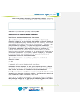 Elaborado por: Equipo Universidad del Valle en desarrollo del Convenio interadministrativo de asociación No. 4143.0.27.016-2015
suscrito entre el Municipio de Santiago de Cali – Secretaría de Educación Municipal y la Universidad del Valle
8
1.8 Contexto para el Ambiente de Aprendizaje mediado por TIC
Caracterización de los sujetos que participan en el ambiente
Caracterización de los sujetos que participan en el ambiente
¿Qué aspectos caracterizan a los estudiantes que participan en el ambiente de
aprendizaje mediado por TIC? El proyecto se desarrollará en la Institución educativa La
Esperanza, sede Magdalena Ortega de Nariño, Ubicada en la comuna 18 zona de ladera
de la Ciudad de Cali, en el barrio Polvorines. Son jóvenes entre 14 y 16 años, el grupo
esta conformado por 10 hombres y 25 mujeres, son estudiantes hiperactivos y
juguetones con muchas dificultades en el quehacer cotidiano pero con grandes sueños.
El sector donde esta ubicada la sede MAGDALENA ORTEGA DE NARIÑO es una
población de desplazados, de personas de origen campesinos del Cauca y Nariño
especialmente con mucho afán de trabajo es por eso que la institución educativa se ha
convertido en trampolín para que sus sueños o metas se solidifiquen. La mayoría son
provenientes del sector rural del departamento del cauca y Nariño, víctimas del
desplazamiento forzado. Con hogares disfuncionales.
¿Qué aspectos caracterizan a los docentes que participan en el ambiente de
aprendizaje mediado
por TIC?
El grupo está conformado por dos docentes de matemáticas:
En general el equipo se caracteriza por tener mucha capacidad de análisis y reflexión,
son docentes que creen en la educación como herramienta para la superación de los
seres humanos, se interesan por su preparación y actualización académica.
Rosier Rivera licenciada en matemáticas con énfasis en computación de la Universidad
Santiago de Cali, Especialista en educación ecológica y social, actualmente labora en la
Institución Educativa La Paz, corregimiento La Paz de Cali.
Sandra Patricia Torres Centeno, licenciada en matemáticas con énfasis en computación
de la Universidad Santiago de Cali, especialista en docencia para la educación superior,
actualmente labora en la Institución Educativa la Esperanza, de Cali.
 