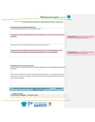 Elaborado por: Equipo Universidad del Valle en desarrollo del Convenio interadministrativo de asociación No. 4143.0.27.016-2015
suscrito entre el Municipio de Santiago de Cali – Secretaría de Educación Municipal y la Universidad del Valle
9
Caracterización del Aprendizaje y Motivación
¿Por qué se debe aprender lo que se propone enseñar?
Por que es un tema de mucha aplicabilidad en la vida cotidiana y es transversal a varias asignaturas y
disciplinas.
¿Para qué le sirve al estudiante aprender lo que propone el ambiente?
Para concientizar al estudiante de que este tema tiene aplicación en muchos campos de su vida
cotidiana, aunque en ocasiones no se perciba directamente como un tema matemático.
Caracterización de Concepciones Previas
¿Qué vivencias y acercamientos previos ha tenido el estudiante con los aprendizajes que propone el
ambiente?
Cómo el tema es transversal a muchas situaciones de la vida cotidiana, el acercamiento consistirá en
hacer caer en cuenta a los estudiantes de todas las aplicaciones que tiene el tema de función lineal
en su contexto cotidiano.
2. DISEÑO INSTRUCCIONAL DEL AMBIENTE DE APRENDIZAJE MEDIADO
POR TIC – Parte B
1. Análisis Curricular
Conocimiento Pedagógico - Disciplinar (PCK): (Se refiere a la manera como el maestro presenta
el tema, adapta los materiales, tiene en cuenta los conocimientos previos de los estudiantes. Son las
Comentado [JG7]: Explicar un ejemplo concreto y de allí hacer
la reflexión de la importancia de este conocimiento
Comentado [JG8]: Explicar un ejemplo concreto y de allí hacer
la reflexión de la importancia de este conocimiento
 
