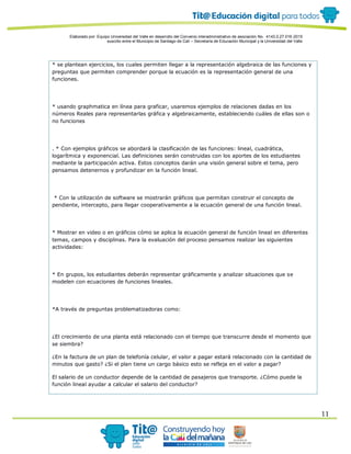 Elaborado por: Equipo Universidad del Valle en desarrollo del Convenio interadministrativo de asociación No. 4143.0.27.016-2015
suscrito entre el Municipio de Santiago de Cali – Secretaría de Educación Municipal y la Universidad del Valle
11
* se plantean ejercicios, los cuales permiten llegar a la representación algebraica de las funciones y
preguntas que permiten comprender porque la ecuación es la representación general de una
funciones.
* usando graphmatica en línea para graficar, usaremos ejemplos de relaciones dadas en los
números Reales para representarlas gráfica y algebraicamente, estableciendo cuáles de ellas son o
no funciones
. * Con ejemplos gráficos se abordará la clasificación de las funciones: lineal, cuadrática,
logarítmica y exponencial. Las definiciones serán construidas con los aportes de los estudiantes
mediante la participación activa. Estos conceptos darán una visión general sobre el tema, pero
pensamos detenernos y profundizar en la función lineal.
* Con la utilización de software se mostrarán gráficos que permitan construir el concepto de
pendiente, intercepto, para llegar cooperativamente a la ecuación general de una función lineal.
* Mostrar en video o en gráficos cómo se aplica la ecuación general de función lineal en diferentes
temas, campos y disciplinas. Para la evaluación del proceso pensamos realizar las siguientes
actividades:
* En grupos, los estudiantes deberán representar gráficamente y analizar situaciones que se
modelen con ecuaciones de funciones lineales.
*A través de preguntas problematizadoras como:
¿El crecimiento de una planta está relacionado con el tiempo que transcurre desde el momento que
se siembra?
¿En la factura de un plan de telefonía celular, el valor a pagar estará relacionado con la cantidad de
minutos que gasto? ¿Si el plan tiene un cargo básico esto se refleja en el valor a pagar?
El salario de un conductor depende de la cantidad de pasajeros que transporte. ¿Cómo puede la
función lineal ayudar a calcular el salario del conductor?
 