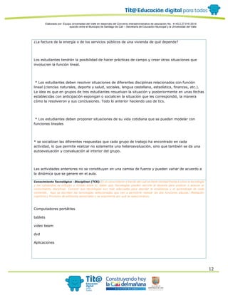 Elaborado por: Equipo Universidad del Valle en desarrollo del Convenio interadministrativo de asociación No. 4143.0.27.016-2015
suscrito entre el Municipio de Santiago de Cali – Secretaría de Educación Municipal y la Universidad del Valle
12
¿La factura de la energía o de los servicios públicos de una vivienda de qué depende?
Los estudiantes tendrán la posibilidad de hacer prácticas de campo y crear otras situaciones que
involucren la función lineal.
* Los estudiantes deben resolver situaciones de diferentes disciplinas relacionados con función
lineal (ciencias naturales, deporte y salud, sociales, lengua castellana, estadística, finanzas, etc.).
La idea es que en grupos de tres estudiantes resuelvan la situación y posteriormente en unas fechas
establecidas con anticipación expongan o socialicen la situación que les correspondió, la manera
cómo la resolvieron y sus conclusiones. Todo lo anterior haciendo uso de tics.
* Los estudiantes deben proponer situaciones de su vida cotidiana que se puedan modelar con
funciones lineales
* se socializan las diferentes respuestas que cada grupo de trabajo ha encontrado en cada
actividad, lo que permite realizar no solamente una heteroevaluación, sino que también se da una
autoevaluación y coevaluación al interior del grupo.
Las actividades anteriores no se constituyen en una camisa de fuerza y pueden variar de acuerdo a
la dinámica que se genere en el aula.
Conocimiento Tecnológico - Disciplinar (TCK): Es el conocimiento a través del cual se tiene claridad frente a cómo la tecnología
y los contenidos se influyen y limitan entre sí. Saber que Tecnologías pueden servirle al docente para explicar o acercar al
conocimiento disciplinar. Conocer que tecnologías son más adecuadas para abordar la enseñanza y el aprendizaje de cada
contenido. Aquí se escriben las tecnologías seleccionadas que van a permitirle realizar las dos funciones básicas: Mediación
cognitiva y Provisión de estímulos sensoriales y se argumenta por qué se seleccionaron.
Computadores portátiles
tablets
video beam
dvd
Aplicaciones
 