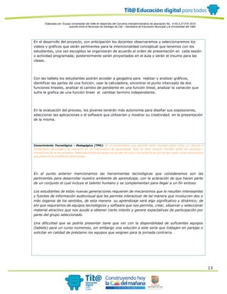 Elaborado por: Equipo Universidad del Valle en desarrollo del Convenio interadministrativo de asociación No. 4143.0.27.016-2015
suscrito entre el Municipio de Santiago de Cali – Secretaría de Educación Municipal y la Universidad del Valle
13
En el desarrollo del proyecto, con anticipación los docentes observaremos y seleccionaremos los
videos y gráficos que serán pertinentes para la intencionalidad conceptual que tenemos con los
estudiantes, una vez escogidos se organizaran de acuerdo al orden de presentación en cada sesión
o actividad programada; posteriormente serán proyectados en el aula y serán el insumo para las
clases.
Con las tablets los estudiantes podrán acceder a geogebra para realizar y analizar gráficos,
identificar las partes de una función, usar la calculadora, encontrar el punto intercepto de dos
funciones lineales, analizar el cambio de pendiente en una función lineal, analizar la variación que
sufre la grafica de una función lineal al cambiar termino independiente.
En la evaluación del proceso, los jóvenes tendrán más autonomía para diseñar sus exposiciones,
seleccionar las aplicaciones o el software que utilizarían y mostrar su creatividad en la presentación
de la misma.
Conocimiento Tecnológico - Pedagógico (TPK): Es el conocimiento que permite tener claridad sobre cómo un recurso o
herramienta tecnológica se convierte en un instrumento de aprendizaje. Aquí se debe mostrar claridad sobre las ventajas y
limitaciones de la herramienta. Debe argumentarse porqué el uso del recurso o herramienta en pro de ser usado como instrumento
que potencie la enseñanza-aprendizaje.
En el punto anterior mencionamos las herramientas tecnológicas que consideramos son las
pertinentes para desarrollar nuestro ambiente de aprendizaje, con la aclaración de que hacen parte
de un conjunto el cual incluye el talento humano y se complementan para llegar a un fin exitoso.
Los estudiantes de estas nuevas generaciones requieren de mecanismos que le resulten interesantes
y fuentes de información audiovisual que les permita interactuar de tal manera que involucren dos o
más órganos de los sentidos, de esta manera su aprendizaje será algo significativo y dinámico; de
ahí que requiramos de equipos tecnológicos y software que nos permita, crear, observar y seleccionar
material atractivo que nos ayude a obtener cierto interés y genere expectativas de participación por
parte del grupo seleccionado.
Una dificultad que se podría presentar tiene que ver con la disponibilidad de suficientes equipos
(tablets) para un curso numeroso, sin embargo una solución a este sería que trabajen en parejas o
solicitar en calidad de préstamo los equipos que asignen para la jornada contraria.
 