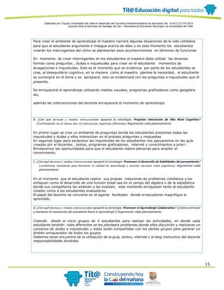 Elaborado por: Equipo Universidad del Valle en desarrollo del Convenio interadministrativo de asociación No. 4143.0.27.016-2015
suscrito entre el Municipio de Santiago de Cali – Secretaría de Educación Municipal y la Universidad del Valle
15
Para crear el ambiente de aprendizaje el maestro narrará algunas situaciones de la vida cotidiana
para que el estudiante argumente e indague acerca de ellas y en este momento los estudiantes
crearán los interrogantes del cómo se plantearían esos acontecimientos en términos de funciones
En momento de crear interrogantes en los estudiantes el maestro debe utilizar las diversas
formas como preguntas , dudas e inquietudes para crear en el estudiante momentos de
divagaciones e inquietudes. Este es el momento que se evidencia por parte de los estudiantes se
crea, el desequilibrio cognitivo, en la manera como el maestro plantee la necesidad, el estudiante
se sumergirá en el tema y se apropiará; esto se evidenciará con las preguntas e inquietudes que él
presente.
Se enriquecerá el aprendizaje utilizando medios visuales, programas graficadores como geogebra
etc,
además las intervenciones del docente enriquecerá el momento de aprendizaje.
B. ¿Con qué técnicas y medios instruccionales apoyará la estrategia: Propiciar interacción de Alto Nivel Cognitivo?
(Confrontación de al menos dos (2) estructuras cognitivas diferentes) Argumentar cada planteamiento
En primer lugar se crea un ambiente de preguntas donde los estudiantes presentas todas las
inquietudes y dudas y ellos interactúan en el proceso preguntas y respuestas
En segundo logar para esclarecer las inquietudes de los estudiantes nos apoyaremos en las guía
creadas por el docentes , textos, programas graficadores, internet y conocimientos a priori .
Brindaremos las oportunidades para que el estudiante realice plenarias para ampliar el
conocimiento.
C. ¿Con qué técnicas y medios instruccionales apoyará la estrategia: Promover el desarrollo de habilidades del pensamiento?
(condiciones necesarias para favorecer la calidad de aprendizaje y proveer recursos meta cognitivos) Argumentar cada
planteamiento
En el momento que el estudiante realice sus propias creaciones de problemas cotidianos y los
enfoquen como el desarrollo de una función lineal sea en el campo del algebra o de la estadística
donde sus compañeros las analicen y las evalúen; este momento enriquecen tanto al estudiante
creador como a los estudiantes evaluadores
El papel del docente se convierte en el agente facilitador donde el estudiante magnifique lo
aprendido.
D. ¿Con qué técnicas y medios instruccionales apoyará la estrategia: Promover el Aprendizaje Colaborativo? (¿Cómo estimular
y mantener la motivación del estudiante hacia el aprendizaje?) Argumentar cada planteamiento
Creando desde el inicio grupos de 4 estudiantes para realizar las actividades, en donde cada
estudiante tendrán roles diferentes se les planteara problemas donde ellos discutirán y realizaran un
consenso de dudas e inquietudes y estas serán compartidas con los demás grupos para generar un
ámbito enriquecedor de todos los grupos
Debemos tener encuentra de la utilización de la guía, textos, internet y el blog instructivo del docente
responsabilidades divididas
 