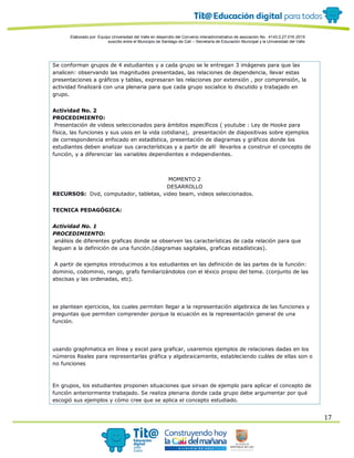 Elaborado por: Equipo Universidad del Valle en desarrollo del Convenio interadministrativo de asociación No. 4143.0.27.016-2015
suscrito entre el Municipio de Santiago de Cali – Secretaría de Educación Municipal y la Universidad del Valle
17
Se conforman grupos de 4 estudiantes y a cada grupo se le entregan 3 imágenes para que las
analicen: observando las magnitudes presentadas, las relaciones de dependencia, llevar estas
presentaciones a gráficos y tablas, expresaran las relaciones por extensión , por comprensión, la
actividad finalizará con una plenaria para que cada grupo socialice lo discutido y trabajado en
grupo.
Actividad No. 2
PROCEDIMIENTO:
Presentación de videos seleccionados para ámbitos específicos ( youtube : Ley de Hooke para
física, las funciones y sus usos en la vida cotidiana), presentación de diapositivas sobre ejemplos
de correspondencia enfocado en estadística, presentación de diagramas y gráficos donde los
estudiantes deben analizar sus características y a partir de allí llevarlos a construir el concepto de
función, y a diferenciar las variables dependientes e independientes.
MOMENTO 2
DESARROLLO
RECURSOS: Dvd, computador, tabletas, video beam, videos seleccionados.
TECNICA PEDAGÓGICA:
Actividad No. 1
PROCEDIMIENTO:
análisis de diferentes graficas donde se observen las características de cada relación para que
lleguen a la definición de una función.(diagramas sagitales, graficas estadísticas).
A partir de ejemplos introducimos a los estudiantes en las definición de las partes de la función:
dominio, codominio, rango, grafo familiarizándolos con el léxico propio del tema. (conjunto de las
abscisas y las ordenadas, etc).
se plantean ejercicios, los cuales permiten llegar a la representación algebraica de las funciones y
preguntas que permiten comprender porque la ecuación es la representación general de una
función.
usando graphmatica en línea y excel para graficar, usaremos ejemplos de relaciones dadas en los
números Reales para representarlas gráfica y algebraicamente, estableciendo cuáles de ellas son o
no funciones
En grupos, los estudiantes proponen situaciones que sirvan de ejemplo para aplicar el concepto de
función anteriormente trabajado. Se realiza plenaria donde cada grupo debe argumentar por qué
escogió sus ejemplos y cómo cree que se aplica el concepto estudiado.
 