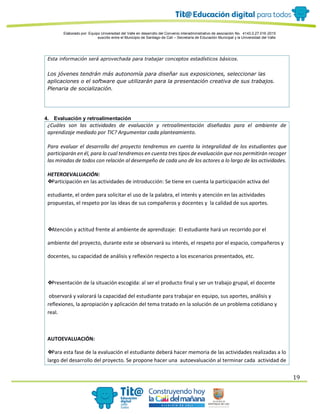 Elaborado por: Equipo Universidad del Valle en desarrollo del Convenio interadministrativo de asociación No. 4143.0.27.016-2015
suscrito entre el Municipio de Santiago de Cali – Secretaría de Educación Municipal y la Universidad del Valle
19
Esta información será aprovechada para trabajar conceptos estadísticos básicos.
Los jóvenes tendrán más autonomía para diseñar sus exposiciones, seleccionar las
aplicaciones o el software que utilizarán para la presentación creativa de sus trabajos.
Plenaria de socialización.
4. Evaluación y retroalimentación
¿Cuáles son las actividades de evaluación y retroalimentación diseñadas para el ambiente de
aprendizaje mediado por TIC? Argumentar cada planteamiento.
Para evaluar el desarrollo del proyecto tendremos en cuenta la integralidad de los estudiantes que
participarán en él, para lo cual tendremos en cuenta tres tipos de evaluación que nos permitirán recoger
las miradas de todos con relación al desempeño de cada uno de los actores a lo largo de las actividades.
HETEROEVALUACIÓN:
❖Participación en las actividades de introducción: Se tiene en cuenta la participación activa del
estudiante, el orden para solicitar el uso de la palabra, el interés y atención en las actividades
propuestas, el respeto por las ideas de sus compañeros y docentes y la calidad de sus aportes.
❖Atención y actitud frente al ambiente de aprendizaje: El estudiante hará un recorrido por el
ambiente del proyecto, durante este se observará su interés, el respeto por el espacio, compañeros y
docentes, su capacidad de análisis y reflexión respecto a los escenarios presentados, etc.
❖Presentación de la situación escogida: al ser el producto final y ser un trabajo grupal, el docente
observará y valorará la capacidad del estudiante para trabajar en equipo, sus aportes, análisis y
reflexiones, la apropiación y aplicación del tema tratado en la solución de un problema cotidiano y
real.
AUTOEVALUACIÓN:
❖Para esta fase de la evaluación el estudiante deberá hacer memoria de las actividades realizadas a lo
largo del desarrollo del proyecto. Se propone hacer una autoevaluación al terminar cada actividad de
 