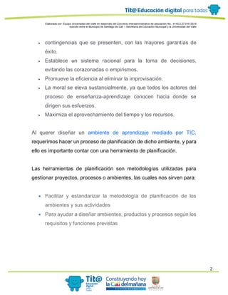 Elaborado por: Equipo Universidad del Valle en desarrollo del Convenio interadministrativo de asociación No. 4143.0.27.016-2015
suscrito entre el Municipio de Santiago de Cali – Secretaría de Educación Municipal y la Universidad del Valle
2
 contingencias que se presenten, con las mayores garantías de
éxito.
 Establece un sistema racional para la toma de decisiones,
evitando las corazonadas o empirismos.
 Promueve la eficiencia al eliminar la improvisación.
 La moral se eleva sustancialmente, ya que todos los actores del
proceso de enseñanza-aprendizaje conocen hacia donde se
dirigen sus esfuerzos.
 Maximiza el aprovechamiento del tiempo y los recursos.
Al querer diseñar un ambiente de aprendizaje mediado por TIC,
requerimos hacer un proceso de planificación de dicho ambiente, y para
ello es importante contar con una herramienta de planificación.
Las herramientas de planificación son metodologías utilizadas para
gestionar proyectos, procesos o ambientes, las cuales nos sirven para:
 Facilitar y estandarizar la metodología de planificación de los
ambientes y sus actividades
 Para ayudar a diseñar ambientes, productos y procesos según los
requisitos y funciones previstas
 