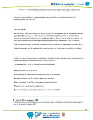 Elaborado por: Equipo Universidad del Valle en desarrollo del Convenio interadministrativo de asociación No. 4143.0.27.016-2015
suscrito entre el Municipio de Santiago de Cali – Secretaría de Educación Municipal y la Universidad del Valle
20
tal manera que el estudiante pueda manifestar cómo se sintió con relación al ambiente de
aprendizaje en el que participó.
COEVALUACIÓN:
❖En esta última etapa de la evaluación, se harán grupos de trabajo en los que los estudiantes tendrán
la posibilidad de socializar su autoevaluación con el fin de compartir su sentir en relación con el
proceso que desarrolló. Posteriormente, cada grupo discutirá sobre lo que percibieron, respecto a la
participación de estudiantes que integran otros grupos de trabajo. En todos los casos se propone
hacer un formato sencillo, entendible para los estudiantes, en el que se pueda dejar constancia de la
valoración que cada uno de los educandos cree se merece o se merecen sus compañeros y profesor.
¿Cuáles son los instrumentos de evaluación y retroalimentación diseñadas para el ambiente de
aprendizaje mediado por TIC? Argumentar cada instrumento
Los avances y alcances de los estudiantes se evidenciarán en:
❖Participación activa en las clases.
❖Desarrollo de las diferentes actividades planteadas en el proyecto.
❖Respeto de las normas de convivencia y comportamiento.
❖Uso responsable de las TIC y equipos puestos a su disposición.
❖Respeto hacia los compañeros y docentes.
❖Los formatos de autoevaluación, coevaluación y heteroevaluación.
5. Análisis diferenciado para NEE
¿Cuáles son las particularidades del ambiente que tendrían modificación considerando los estudiantes
que se tienen en el aula con NEE?
 