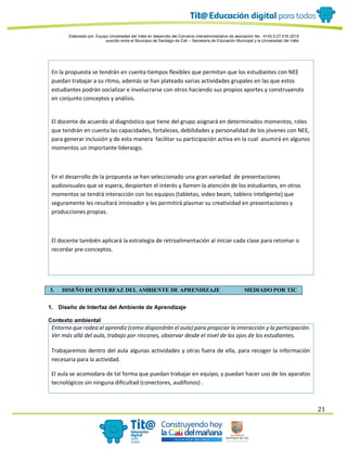 Elaborado por: Equipo Universidad del Valle en desarrollo del Convenio interadministrativo de asociación No. 4143.0.27.016-2015
suscrito entre el Municipio de Santiago de Cali – Secretaría de Educación Municipal y la Universidad del Valle
21
En la propuesta se tendrán en cuenta tiempos flexibles que permitan que los estudiantes con NEE
puedan trabajar a su ritmo, además se han plateado varias actividades grupales en las que estos
estudiantes podrán socializar e involucrarse con otros haciendo sus propios aportes y construyendo
en conjunto conceptos y análisis.
El docente de acuerdo al diagnóstico que tiene del grupo asignará en determinados momentos, roles
que tendrán en cuenta las capacidades, fortalezas, debilidades y personalidad de los jóvenes con NEE,
para generar inclusión y de esta manera facilitar su participación activa en la cual asumirá en algunos
momentos un importante liderazgo.
En el desarrollo de la propuesta se han seleccionado una gran variedad de presentaciones
audiovisuales que se espera, despierten el interés y llamen la atención de los estudiantes, en otros
momentos se tendrá interacción con los equipos (tabletas, video beam, tablero inteligente) que
seguramente les resultará innovador y les permitirá plasmar su creatividad en presentaciones y
producciones propias.
El docente también aplicará la estrategia de retroalimentación al iniciar cada clase para retomar o
recordar pre-conceptos.
3. DISEÑO DE INTERFAZ DEL AMBIENTE DE APRENDIZAJE MEDIADO POR TIC
1. Diseño de Interfaz del Ambiente de Aprendizaje
Contexto ambiental
Entorno que rodea al aprendiz (como dispondrán el aula) para propiciar la interacción y la participación.
Ver más allá del aula, trabajo por rincones, observar desde el nivel de los ojos de los estudiantes.
Trabajaremos dentro del aula algunas actividades y otras fuera de ella, para recoger la información
necesaria para la actividad.
El aula se acomodara de tal forma que puedan trabajar en equipo, y puedan hacer uso de los aparatos
tecnológicos sin ninguna dificultad (conectores, audífonos) .
 