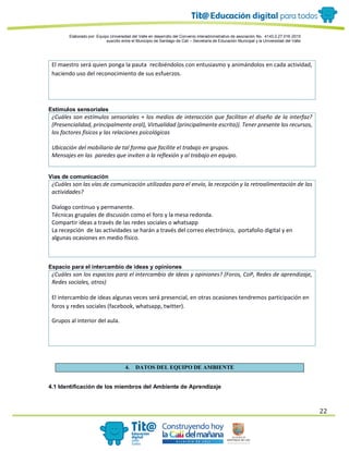 Elaborado por: Equipo Universidad del Valle en desarrollo del Convenio interadministrativo de asociación No. 4143.0.27.016-2015
suscrito entre el Municipio de Santiago de Cali – Secretaría de Educación Municipal y la Universidad del Valle
22
El maestro será quien ponga la pauta recibiéndolos con entusiasmo y animándolos en cada actividad,
haciendo uso del reconocimiento de sus esfuerzos.
Estímulos sensoriales
¿Cuáles son estímulos sensoriales + los medios de interacción que facilitan el diseño de la interfaz?
(Presencialidad, principalmente oral), Virtualidad (principalmente escrita)). Tener presente los recursos,
los factores físicos y las relaciones psicológicas
Ubicación del mobiliario de tal forma que facilite el trabajo en grupos.
Mensajes en las paredes que inviten a la reflexión y al trabajo en equipo.
Vías de comunicación
¿Cuáles son las vías de comunicación utilizadas para el envío, la recepción y la retroalimentación de las
actividades?
Dialogo continuo y permanente.
Técnicas grupales de discusión como el foro y la mesa redonda.
Compartir ideas a través de las redes sociales o whatsapp
La recepción de las actividades se harán a través del correo electrónico, portafolio digital y en
algunas ocasiones en medio físico.
Espacio para el intercambio de ideas y opiniones
¿Cuáles son los espacios para el intercambio de ideas y opiniones? (Foros, CoP, Redes de aprendizaje,
Redes sociales, otros)
El intercambio de ideas algunas veces será presencial, en otras ocasiones tendremos participación en
foros y redes sociales (facebook, whatsapp, twitter).
Grupos al interior del aula.
4. DATOS DEL EQUIPO DE AMBIENTE
4.1 Identificación de los miembros del Ambiente de Aprendizaje
 