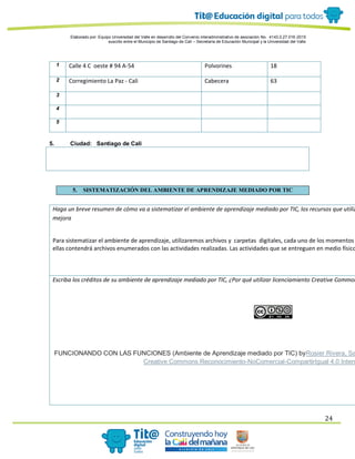 Elaborado por: Equipo Universidad del Valle en desarrollo del Convenio interadministrativo de asociación No. 4143.0.27.016-2015
suscrito entre el Municipio de Santiago de Cali – Secretaría de Educación Municipal y la Universidad del Valle
24
1 Calle 4 C oeste # 94 A-54 Polvorines 18
2 Corregimiento La Paz - Cali Cabecera 63
3
4
5
5. Ciudad: Santiago de Cali
5. SISTEMATIZACIÓN DEL AMBIENTE DE APRENDIZAJE MEDIADO POR TIC
Haga un breve resumen de cómo va a sistematizar el ambiente de aprendizaje mediado por TIC, los recursos que utiliz
mejora
Para sistematizar el ambiente de aprendizaje, utilizaremos archivos y carpetas digitales, cada uno de los momentos
ellas contendrá archivos enumerados con las actividades realizadas. Las actividades que se entreguen en medio físico
Escriba los créditos de su ambiente de aprendizaje mediado por TIC, ¿Por qué utilizar licenciamiento Creative Common
FUNCIONANDO CON LAS FUNCIONES (Ambiente de Aprendizaje mediado por TIC) byRosier Rivera, Sa
Creative Commons Reconocimiento-NoComercial-CompartirIgual 4.0 Intern
 