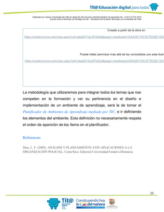 Elaborado por: Equipo Universidad del Valle en desarrollo del Convenio interadministrativo de asociación No. 4143.0.27.016-2015
suscrito entre el Municipio de Santiago de Cali – Secretaría de Educación Municipal y la Universidad del Valle
25
Creado a partir de la obra en
https://onedrive.live.com/view.aspx?cid=daa2817ac4f7e02e&page=view&resid=DAA2817AC4F7E02E!1007
Puede hallar permisos más allá de los concedidos con esta licen
https://onedrive.live.com/view.aspx?cid=daa2817ac4f7e02e&page=view&resid=DAA2817AC4F7E02E!1007
La metodología que utilizaremos para integrar todos los temas que nos
competen en la formación y ver su pertinencia en el diseño e
implementación de un ambiente de aprendizaje, será la de tomar el
Planificador de Ambientes de Aprendizaje mediado por TIC, e ir definiendo
los elementos del ambiente. Esta definición no necesariamente respeta
el orden de aparición de los ítems en el planificador.
Referencias
Díaz, L. F. (2005). ANÁLISIS Y PLANEAMIENTO: CON APLICACIONES A LA
ORGANIZACIÓN POLICIAL. Costa Rica: Editorial Universidad Estatal a Distancia.
 