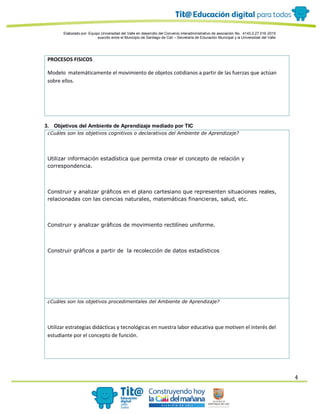 Elaborado por: Equipo Universidad del Valle en desarrollo del Convenio interadministrativo de asociación No. 4143.0.27.016-2015
suscrito entre el Municipio de Santiago de Cali – Secretaría de Educación Municipal y la Universidad del Valle
4
PROCESOS FISICOS
Modelo matemáticamente el movimiento de objetos cotidianos a partir de las fuerzas que actúan
sobre ellos.
3. Objetivos del Ambiente de Aprendizaje mediado por TIC
¿Cuáles son los objetivos cognitivos o declarativos del Ambiente de Aprendizaje?
Utilizar información estadística que permita crear el concepto de relación y
correspondencia.
Construir y analizar gráficos en el plano cartesiano que representen situaciones reales,
relacionadas con las ciencias naturales, matemáticas financieras, salud, etc.
Construir y analizar gráficos de movimiento rectilíneo uniforme.
Construir gráficos a partir de la recolección de datos estadísticos
¿Cuáles son los objetivos procedimentales del Ambiente de Aprendizaje?
Utilizar estrategias didácticas y tecnológicas en nuestra labor educativa que motiven el interés del
estudiante por el concepto de función.
 
