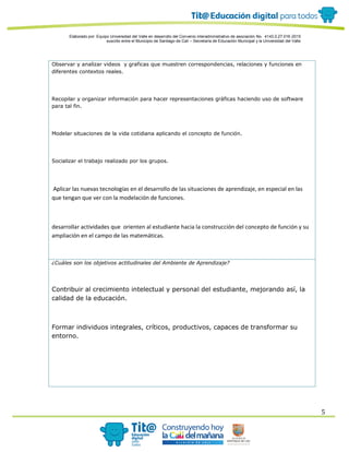 Elaborado por: Equipo Universidad del Valle en desarrollo del Convenio interadministrativo de asociación No. 4143.0.27.016-2015
suscrito entre el Municipio de Santiago de Cali – Secretaría de Educación Municipal y la Universidad del Valle
5
Observar y analizar videos y graficas que muestren correspondencias, relaciones y funciones en
diferentes contextos reales.
Recopilar y organizar información para hacer representaciones gráficas haciendo uso de software
para tal fin.
Modelar situaciones de la vida cotidiana aplicando el concepto de función.
Socializar el trabajo realizado por los grupos.
Aplicar las nuevas tecnologías en el desarrollo de las situaciones de aprendizaje, en especial en las
que tengan que ver con la modelación de funciones.
desarrollar actividades que orienten al estudiante hacia la construcción del concepto de función y su
ampliación en el campo de las matemáticas.
¿Cuáles son los objetivos actitudinales del Ambiente de Aprendizaje?
Contribuir al crecimiento intelectual y personal del estudiante, mejorando así, la
calidad de la educación.
Formar individuos integrales, críticos, productivos, capaces de transformar su
entorno.
 