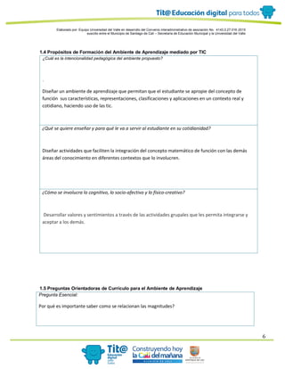 Elaborado por: Equipo Universidad del Valle en desarrollo del Convenio interadministrativo de asociación No. 4143.0.27.016-2015
suscrito entre el Municipio de Santiago de Cali – Secretaría de Educación Municipal y la Universidad del Valle
6
1.4 Propósitos de Formación del Ambiente de Aprendizaje mediado por TIC
¿Cuál es la intencionalidad pedagógica del ambiente propuesto?
.
Diseñar un ambiente de aprendizaje que permitan que el estudiante se apropie del concepto de
función sus características, representaciones, clasificaciones y aplicaciones en un contexto real y
cotidiano, haciendo uso de las tic.
¿Qué se quiere enseñar y para qué le va a servir al estudiante en su cotidianidad?
Diseñar actividades que faciliten la integración del concepto matemático de función con las demás
áreas del conocimiento en diferentes contextos que lo involucren.
¿Cómo se involucra lo cognitivo, lo socio-afectivo y lo físico-creativo?
Desarrollar valores y sentimientos a través de las actividades grupales que les permita integrarse y
aceptar a los demás.
1.5 Preguntas Orientadoras de Currículo para el Ambiente de Aprendizaje
Pregunta Esencial:
Por qué es importante saber como se relacionan las magnitudes?
 