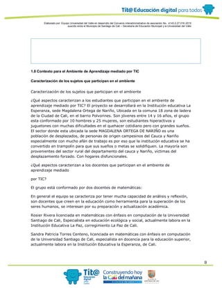 Elaborado por: Equipo Universidad del Valle en desarrollo del Convenio interadministrativo de asociación No. 4143.0.27.016-2015
suscrito entre el Municipio de Santiago de Cali – Secretaría de Educación Municipal y la Universidad del Valle
8
1.8 Contexto para el Ambiente de Aprendizaje mediado por TIC
Caracterización de los sujetos que participan en el ambiente
Caracterización de los sujetos que participan en el ambiente
¿Qué aspectos caracterizan a los estudiantes que participan en el ambiente de
aprendizaje mediado por TIC? El proyecto se desarrollará en la Institución educativa La
Esperanza, sede Magdalena Ortega de Nariño, Ubicada en la comuna 18 zona de ladera
de la Ciudad de Cali, en el barrio Polvorines. Son jóvenes entre 14 y 16 años, el grupo
esta conformado por 10 hombres y 25 mujeres, son estudiantes hiperactivos y
juguetones con muchas dificultades en el quehacer cotidiano pero con grandes sueños.
El sector donde esta ubicada la sede MAGDALENA ORTEGA DE NARIÑO es una
población de desplazados, de personas de origen campesinos del Cauca y Nariño
especialmente con mucho afán de trabajo es por eso que la institución educativa se ha
convertido en trampolín para que sus sueños o metas se solidifiquen. La mayoría son
provenientes del sector rural del departamento del cauca y Nariño, víctimas del
desplazamiento forzado. Con hogares disfuncionales.
¿Qué aspectos caracterizan a los docentes que participan en el ambiente de
aprendizaje mediado
por TIC?
El grupo está conformado por dos docentes de matemáticas:
En general el equipo se caracteriza por tener mucha capacidad de análisis y reflexión,
son docentes que creen en la educación como herramienta para la superación de los
seres humanos, se interesan por su preparación y actualización académica.
Rosier Rivera licenciada en matemáticas con énfasis en computación de la Universidad
Santiago de Cali, Especialista en educación ecológica y social, actualmente labora en la
Institución Educativa La Paz, corregimiento La Paz de Cali.
Sandra Patricia Torres Centeno, licenciada en matemáticas con énfasis en computación
de la Universidad Santiago de Cali, especialista en docencia para la educación superior,
actualmente labora en la Institución Educativa la Esperanza, de Cali.
 