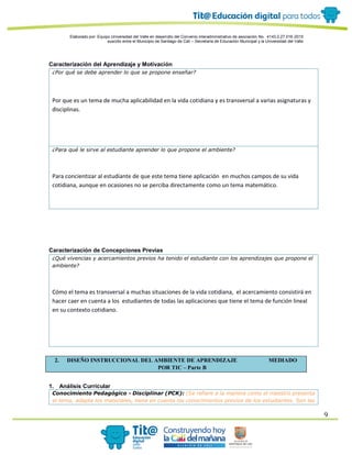Elaborado por: Equipo Universidad del Valle en desarrollo del Convenio interadministrativo de asociación No. 4143.0.27.016-2015
suscrito entre el Municipio de Santiago de Cali – Secretaría de Educación Municipal y la Universidad del Valle
9
Caracterización del Aprendizaje y Motivación
¿Por qué se debe aprender lo que se propone enseñar?
Por que es un tema de mucha aplicabilidad en la vida cotidiana y es transversal a varias asignaturas y
disciplinas.
¿Para qué le sirve al estudiante aprender lo que propone el ambiente?
Para concientizar al estudiante de que este tema tiene aplicación en muchos campos de su vida
cotidiana, aunque en ocasiones no se perciba directamente como un tema matemático.
Caracterización de Concepciones Previas
¿Qué vivencias y acercamientos previos ha tenido el estudiante con los aprendizajes que propone el
ambiente?
Cómo el tema es transversal a muchas situaciones de la vida cotidiana, el acercamiento consistirá en
hacer caer en cuenta a los estudiantes de todas las aplicaciones que tiene el tema de función lineal
en su contexto cotidiano.
2. DISEÑO INSTRUCCIONAL DEL AMBIENTE DE APRENDIZAJE MEDIADO
POR TIC – Parte B
1. Análisis Curricular
Conocimiento Pedagógico - Disciplinar (PCK): (Se refiere a la manera como el maestro presenta
el tema, adapta los materiales, tiene en cuenta los conocimientos previos de los estudiantes. Son las
 