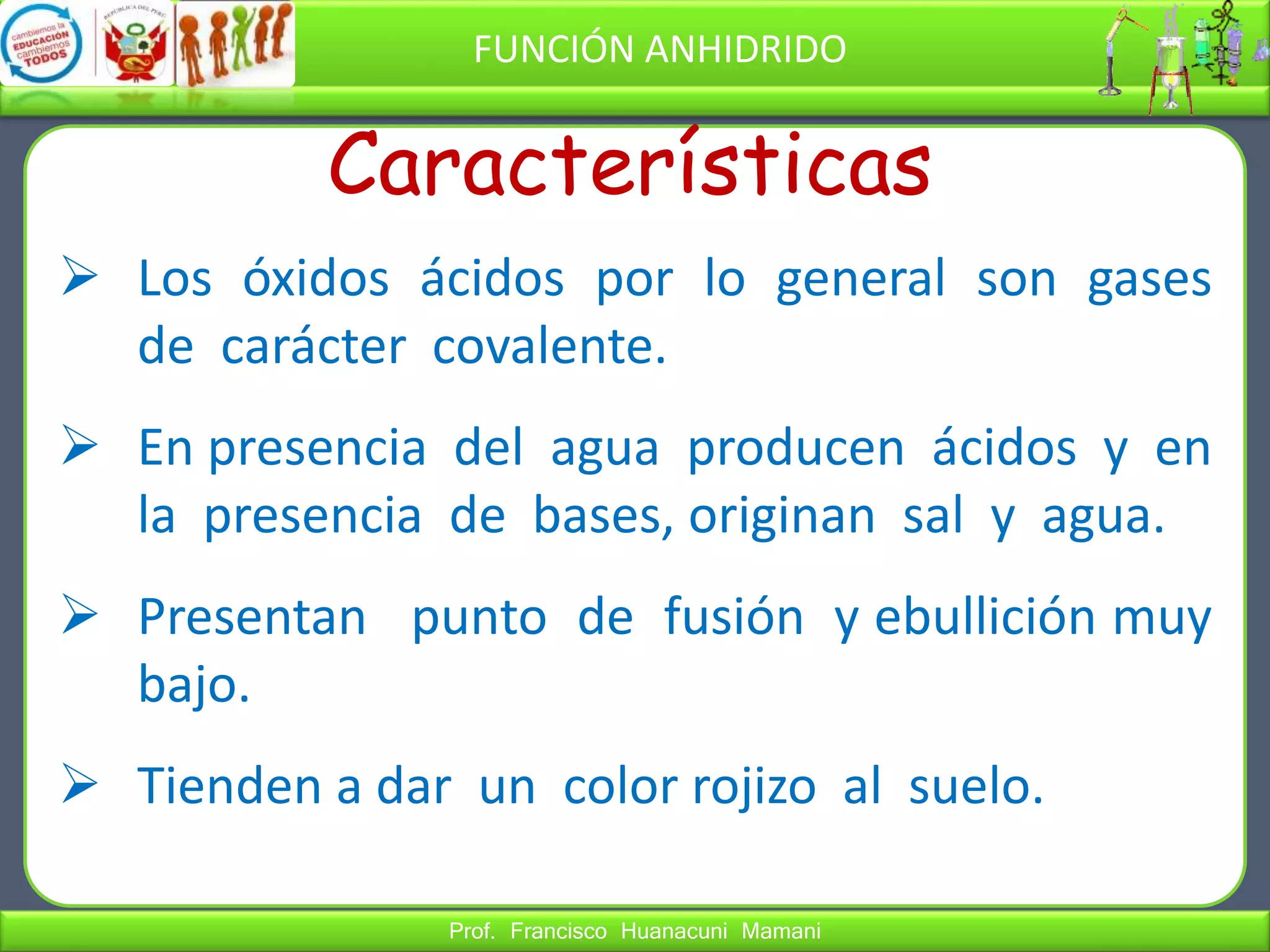 Prof. Francisco Huanacuni Mamani
FUNCIÓN ANHIDRIDO
 Los óxidos ácidos por lo general son gases
de carácter covalente.
 En presencia del agua producen ácidos y en
la presencia de bases, originan sal y agua.
 Presentan punto de fusión y ebullición muy
bajo.
 Tienden a dar un color rojizo al suelo.
Características
 