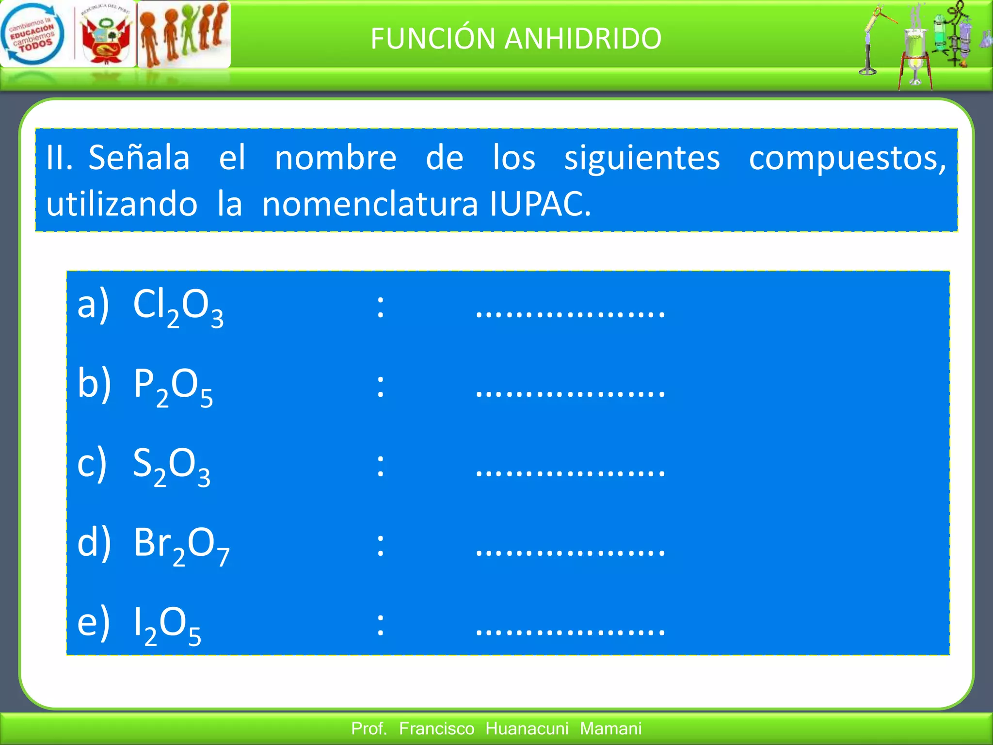 Prof. Francisco Huanacuni Mamani
FUNCIÓN ANHIDRIDO
II. Señala el nombre de los siguientes compuestos,
utilizando la nomenclatura IUPAC.
a) Cl2O3 : ……………….
b) P2O5 : ……………….
c) S2O3 : ……………….
d) Br2O7 : ……………….
e) I2O5 : ……………….
 