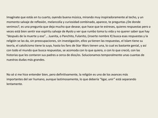 Imagínate que estás en tu cuarto, oyendo buena música, mirando muy inspiradoramente al techo, y un
momento salvaje de reflexión, melancolía y curiosidad combinado, aparece, te preguntas ¿De donde
venimos?, es una pregunta que deja mucho que desear, que hace que te estreses, quieres respuestas pero a
veces está bien sentir ese espíritu salvaje de #yolo y ver que rumbo toma tu vida y no querer saber que hay
“después de la muerte y eso”… Juanita, o Panchito, Fulanito, (inserte nombre X) busca esas respuestas y la
religión se las da, sin preocupaciones, sin investigación, ellos ya tienen las respuestas, el Islam tiene su
teoría, el catolicismo tiene la suya, hasta los fans de Star Wars tienen una, lo cual es bastante genial, y así
con todo el mundo que busca respuestas, se acomoda con lo que quiera, o con lo que creció, con las
historias que les contaron sus padres a cerca de dios/es. Solucionamos temporalmente unas cuantas de
nuestras dudas más grandes.
No sé si me hice entender bien, pero definitivamente, la religión es uno de los avances más
importantes del ser humano, aunque lastimosamente, lo que debería “ligar, unir” está separando
lentamente.
 