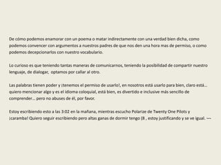 De cómo podemos enamorar con un poema o matar indirectamente con una verdad bien dicha, como
podemos convencer con argumentos a nuestros padres de que nos den una hora mas de permiso, o como
podemos decepcionarlos con nuestro vocabulario.
Lo curioso es que teniendo tantas maneras de comunicarnos, teniendo la posibilidad de compartir nuestro
lenguaje, de dialogar, optamos por callar al otro.
Las palabras tienen poder y ¡tenemos el permiso de usarlo!, en nosotros está usarlo para bien, claro está…
quiero mencionar algo y es el idioma coloquial, está bien, es divertido e inclusive más sencillo de
comprender… pero no abuses de él, por favor.
Estoy escribiendo esto a las 3:02 en la mañana, mientras escucho Polarize de Twenty One Pilots y
¡caramba! Quiero seguir escribiendo pero altas ganas de dormir tengo (8 , estoy justificando y se ve igual. ¬¬
 