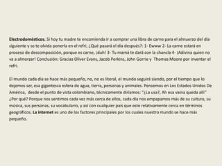 Electrodomésticos. Si hoy tu madre te encomienda ir a comprar una libra de carne para el almuerzo del día
siguiente y se te olvida ponerla en el refri, ¿Qué pasará el día después?: 1- Ewww 2- La carne estará en
proceso de descomposición, porque es carne, ¡duh! 3- Tu mamá te dará con la chancla 4- ¡Adivina quien no
va a almorzar! Conclusión: Gracias Oliver Evans, Jacob Perkins, John Gorrie y Thomas Moore por inventar el
refri.
El mundo cada día se hace más pequeño, no, no es literal, el mundo seguirá siendo, por el tiempo que lo
dejemos ser, esa gigantesca esfera de agua, tierra, personas y animales. Pensemos en Los Estados Unidos De
América, desde el punto de vista colombiano, técnicamente diríamos: “¿La usa?, Ah esa vaina queda allí”
¿Por qué? Porque nos sentimos cada vez más cerca de ellos, cada día nos empapamos más de su cultura, su
música, sus personas, su vocabulario, y así con cualquier país que este relativamente cerca en términos
geográficos. La internet es uno de los factores principales por los cuales nuestro mundo se hace más
pequeño.
 